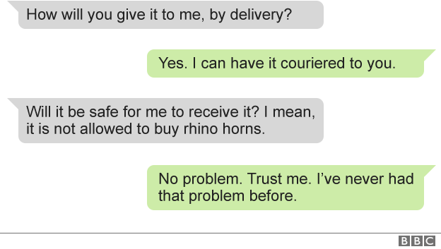 Text of messages between BBC and dealer: BBC: how will you give it to me, by delivery? Dealer: yes. I can have it couriered to you. BBC: Will it be safe for me to receive it? I mean, it is not allowed to buy rhino horns. Dealer: No problem. Trust me. I've never had that problem before.