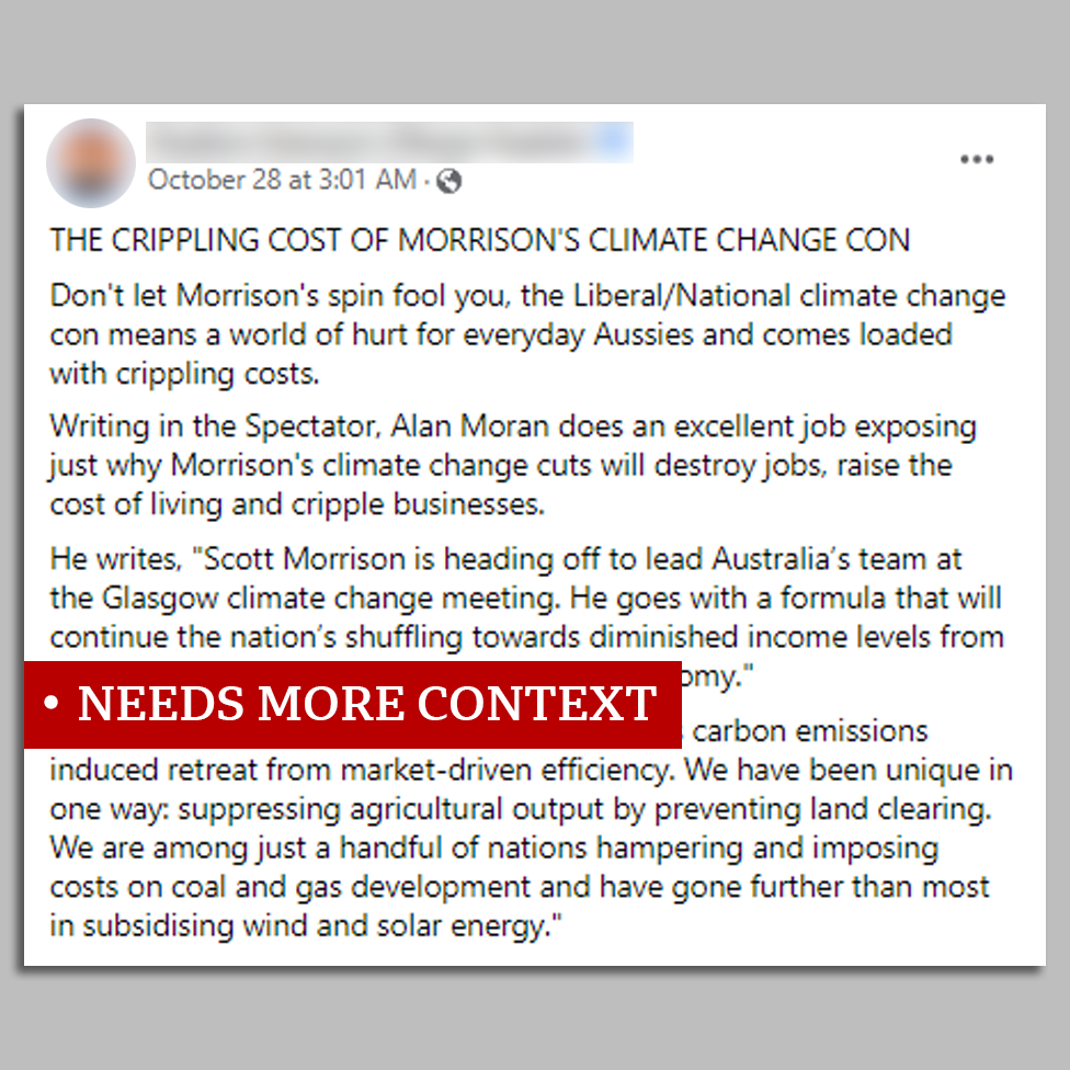 facebook post marked `needs more context`: Don`t let Morrison`s spin fool you, the Liberal/National climate change con means a world of hurt for everyday Aussies and comes loaded with crippling costs. Writing in the Spectator, Alan Moran does an excellent job exposing just why Morrison`s climate change cuts will destroy jobs, raise the cost of living and cripple businesses. He writes, 