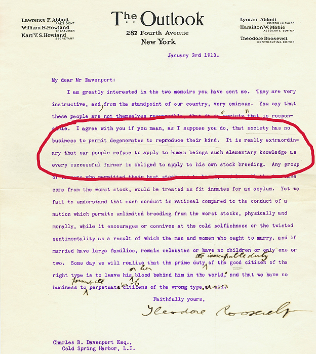 "Concuerdo con usted si lo que quiere decir, como supongo, es que la sociedad no tiene porqué permitir que los degenerados se reproduzcan", dice la carta del autor y estadista Teodoro Roosevelt (1858-1919) al biólogo y eugenesista Charles Benedict Davenport (1866-1944). carta del autor y estadista Teodoro Roosevelt (1858-1919) al biólogo y eugenesista Charles Benedict Davenport (1866-1944).