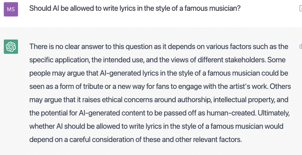 ChatGPT responds to a question about the ethics of writing lyrics in the style of a famous musician: "There is no clear answer to this question as it depends on various factors such as the specific application, the intended use, and the views of different stakeholders. Some people may argue that AI-generated lyrics in the style of a famous musician could be seen as a form of tribute or a new way for fans to engage with the artist's work. Others may argue that it raises ethical concerns around authorship, intellectual property, and the potential for AI-generated content to be passed off as human-created. Ultimately, whether AI should be allowed to write lyrics in the style of a famous musician would depend on a careful consideration of these and other relevant factors."
