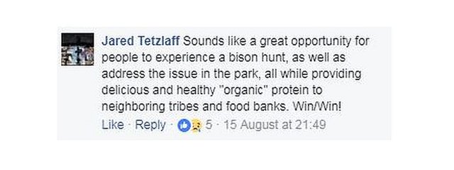 Джаред Тецлафф написал в Facebook: «Звучит как отличная возможность для людей попробовать себя в охоте на бизонов, а также решить проблему в парке, при этом обеспечивая соседним племенам и продовольственным банкам вкусный и полезный« органический »белок. Победа / Победа ! "
