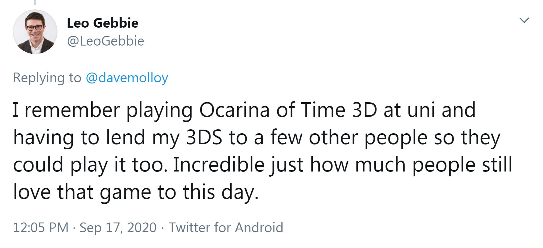 Tweet from @LeoGebbie: I remember playing Ocarina of Time 3D at uni and having to lend my 3DS to a few other people so they could play it too. Incredible just how much people still love that game to this day.
